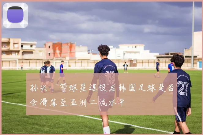 孙兴慜等球星退役后韩国足球是否会滑落至亚洲二流水平
