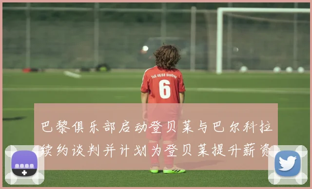 巴黎俱乐部启动登贝莱与巴尔科拉续约谈判并计划为登贝莱提升薪资待遇