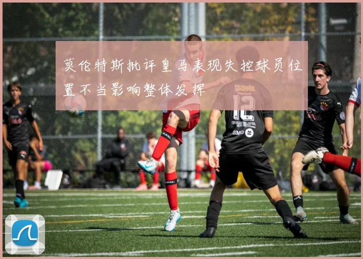 莫伦特斯批评皇马表现失控球员位置不当影响整体发挥