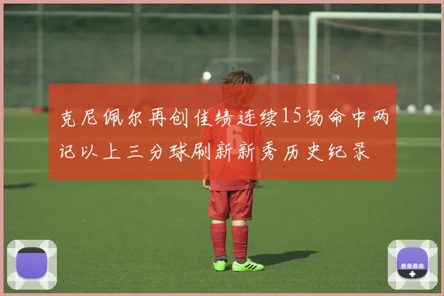 克尼佩尔再创佳绩连续15场命中两记以上三分球刷新新秀历史纪录