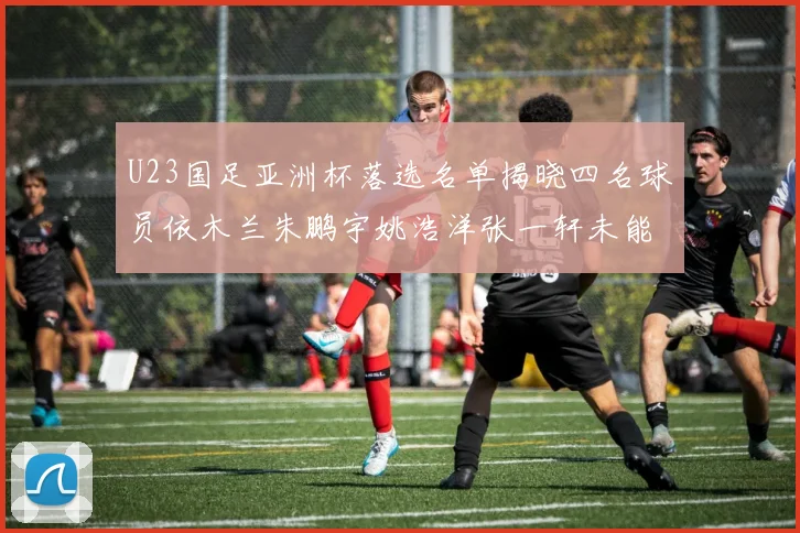 U23国足亚洲杯落选名单揭晓四名球员依木兰朱鹏宇姚浩洋张一轩未能入选