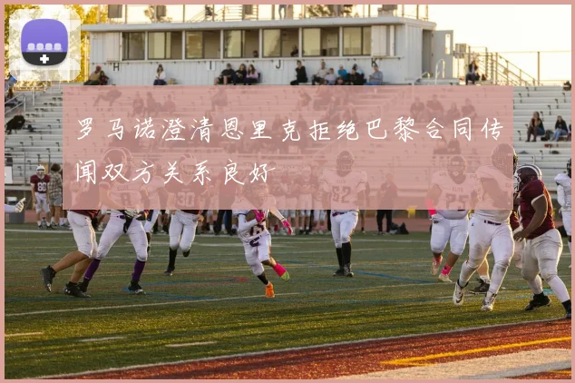 罗马诺澄清恩里克拒绝巴黎合同传闻双方关系良好